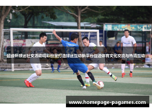 超级杯球迷社交活动精彩纷呈打造球迷互动新平台促进体育文化交流与热情互动 超级杯球迷社交活动精彩纷呈打造球迷互动新平台促进体育文化交流与热情互动